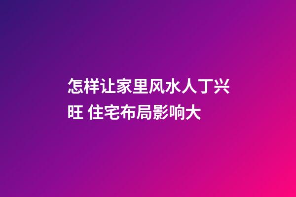 怎样让家里风水人丁兴旺 住宅布局影响大